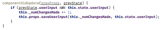 componentDidUpdate(prevProps, prevState) {   if (prevState.userInput !== this.state.userInput) {       this._numChangesMade += 1;       this.props.saveUserInput(this._numChangesMade, this.state.userInput);   } }		(fiber-4.png)