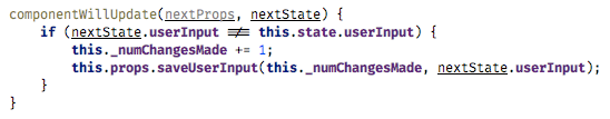 componentWillUpdate(nextProps, nextState) {   if (nextState.userInput !== this.state.userInput) {       this._numChangesMade += 1;       this.props.saveUserInput(this._numChangesMade, nextState.userInput);   } }		(fiber-3.png)