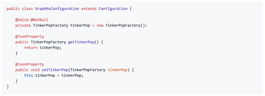 public class GraphMsConfiguration extends Configuration {          @Valid @NotNull     private TinkerPopFactory tinkerPop = new TinkerPopFactory();      @JsonProperty     public TinkerPopFactory getTinkerPop() {         return tinkerPop;     }      @JsonProperty     public void setTinkerPop(TinkerPopFactory tinkerPop) {         this.tinkerPop = tinkerPop;     } }